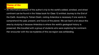 • Theme of the
Lesson
• An informative account of the author’s trip to the world’s coldest, windiest, and driest
continent can be found in the Vistas book for Class 12 entitled Journey to the End of
the Earth. According to Tishani Doshi, visiting Antarctica is necessary if one wants to
comprehend the past, present, and future of the planet. We can learn a lot about this
area by studying it because Antarctica is where the world’s geological history is
preserved. She travelled with a group of students who were exploring the continent.
Her encounter with the ice-mysteries of this ice-region was exhilarating.
 