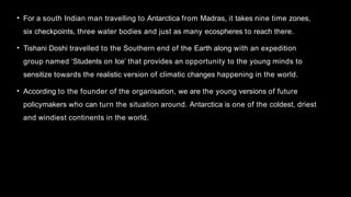 • For a south Indian man travelling to Antarctica from Madras, it takes nine time zones,
six checkpoints, three water bodies and just as many ecospheres to reach there.
• Tishani Doshi travelled to the Southern end of the Earth along with an expedition
group named ‘Students on Ice’ that provides an opportunity to the young minds to
sensitize towards the realistic version of climatic changes happening in the world.
• According to the founder of the organisation, we are the young versions of future
policymakers who can turn the situation around. Antarctica is one of the coldest, driest
and windiest continents in the world.
 
