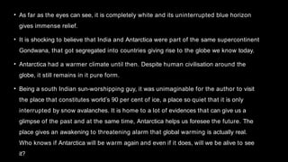 • As far as the eyes can see, it is completely white and its uninterrupted blue horizon
gives immense relief.
• It is shocking to believe that India and Antarctica were part of the same supercontinent
Gondwana, that got segregated into countries giving rise to the globe we know today.
• Antarctica had a warmer climate until then. Despite human civilisation around the
globe, it still remains in it pure form.
• Being a south Indian sun-worshipping guy, it was unimaginable for the author to visit
the place that constitutes world’s 90 per cent of ice, a place so quiet that it is only
interrupted by snow avalanches. It is home to a lot of evidences that can give us a
glimpse of the past and at the same time, Antarctica helps us foresee the future. The
place gives an awakening to threatening alarm that global warming is actually real.
Who knows if Antarctica will be warm again and even if it does, will we be alive to see
it?
 