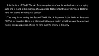 •It is the time of World War. An American prisoner of war is washed ashore in a dying
state and is found at the doorstep of a Japanese doctor. Should he save him as a doctor or
hand him over to the Army as a patriot?
•The story is set during the Second World War. A Japanese doctor finds an American
POW at his doorstep. He is in a dilemma that being a doctor, should he save the wounded
man or being a Japanese, should he hand over the enemy to the army.
 