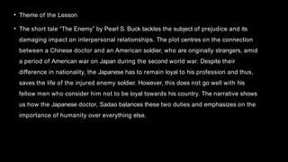 • Theme of the Lesson
• The short tale “The Enemy” by Pearl S. Buck tackles the subject of prejudice and its
damaging impact on interpersonal relationships. The plot centres on the connection
between a Chinese doctor and an American soldier, who are originally strangers, amid
a period of American war on Japan during the second world war. Despite their
difference in nationality, the Japanese has to remain loyal to his profession and thus,
saves the life of the injured enemy soldier. However, this does not go well with his
fellow men who consider him not to be loyal towards his country. The narrative shows
us how the Japanese doctor, Sadao balances these two duties and emphasizes on the
importance of humanity over everything else.
 