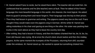 • M. Hamel asked Franz to recite, but he stood there silent. The teacher did not scold him. He
confessed that his parents and he (the teacher) were at fault. Then he talked of the French
language-the most beautiful language in the world—the clearest, the most logical. He asked
them to guard it among them and never forget it. Their language was the key to their prison.
• Then they had lesson in grammar and writing. The pigeons cooed very low on the roof. Franz
thought if they would make even the pigeons sing in German. All the while M. Hamel was
sitting motionless in his chair and gazing at one thing or the other. His sister was packing their
trunks in the room above as they had to leave the country next day.
• After writing, they had a lesson in history, and then the babies chanted their ba, be, bi, bo, bu.
Even old Hauser was crying. All at once the church-clock struck twelve and then the midday
prayers. At the same moment the trumpets of the Prussians, returning from drill, sounded
under the windows. M. Hamel stood up. He wanted to speak but something choked him.
 
