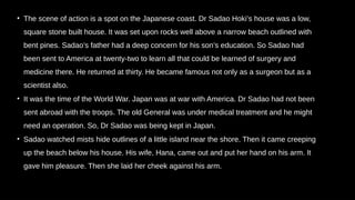 • The scene of action is a spot on the Japanese coast. Dr Sadao Hoki’s house was a low,
square stone built house. It was set upon rocks well above a narrow beach outlined with
bent pines. Sadao’s father had a deep concern for his son’s education. So Sadao had
been sent to America at twenty-two to learn all that could be learned of surgery and
medicine there. He returned at thirty. He became famous not only as a surgeon but as a
scientist also.
• It was the time of the World War. Japan was at war with America. Dr Sadao had not been
sent abroad with the troops. The old General was under medical treatment and he might
need an operation. So, Dr Sadao was being kept in Japan.
• Sadao watched mists hide outlines of a little island near the shore. Then it came creeping
up the beach below his house. His wife, Hana, came out and put her hand on his arm. It
gave him pleasure. Then she laid her cheek against his arm.
 