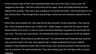 • At this moment, both of them saw something black come out of the mists. It was a man. He
staggered a few steps. Then the curled mists hid him again. Hana and Sadao leaned over the
railing of the veranda. They saw a man crawling on his hands and knees. Then he fell down on his
face and lay there. They thought that it was perhaps a fisherman who had been washed from his
boat.
• When they came towards him, they saw that he was wounded. He lay motionless. They saw his
face. Hana whispered that he was “a white man”. Sadao began to search for the wound. Blood
flowed freshly at his touch. In order to stanch the fearful bleeding, he packed the wound with the
sea moss. The man was unconscious. He moaned with pain in his stupor but he did not awaken.
• Sadao muttered, “What shall we do with this man?” He said that the best thing that they could do
was to put him back in the sea. Hana agreed with it. Sadao explained that it was a difficult
situation. If they sheltered a white man in their house, they would be arrested. If they turned him
over as a prisoner, he would certainly die. They were staring upon the inert figure with a curious
repulsion.
 