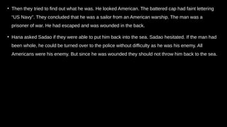 • Then they tried to find out what he was. He looked American. The battered cap had faint lettering
“US Navy”. They concluded that he was a sailor from an American warship. The man was a
prisoner of war. He had escaped and was wounded in the back.
• Hana asked Sadao if they were able to put him back into the sea. Sadao hesitated. If the man had
been whole, he could be turned over to the police without difficulty as he was his enemy. All
Americans were his enemy. But since he was wounded they should not throw him back to the sea.
 