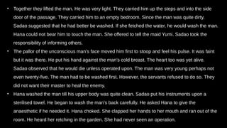 • Together they lifted the man. He was very light. They carried him up the steps and into the side
door of the passage. They carried him to an empty bedroom. Since the man was quite dirty,
Sadao suggested that he had better be washed. If she fetched the water, he would wash the man.
Hana could not bear him to touch the man. She offered to tell the maid Yumi. Sadao took the
responsibility of informing others.
• The pallor of the unconscious man’s face moved him first to stoop and feel his pulse. It was faint
but it was there. He put his hand against the man’s cold breast. The heart too was yet alive.
Sadao observed that he would die unless operated upon. The man was very young perhaps not
even twenty-five. The man had to be washed first. However, the servants refused to do so. They
did not want their master to heal the enemy.
• Hana washed the man till his upper body was quite clean. Sadao put his instruments upon a
sterilised towel. He began to wash the man’s back carefully. He asked Hana to give the
anaesthetic if he needed it. Hana choked. She clapped her hands to her mouth and ran out of the
room. He heard her retching in the garden. She had never seen an operation.
 