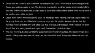 • Sadao told the General about the man he had operated upon. The General acknowledged why
Sadao was indispensable to him. The General promised to send his private assassins to kill the
man and remove his body. He asked Sadao to leave the outer partition of the white man’s room to
the garden open while he slept.
• Sadao went home, thinking over the plan. He would tell Hana nothing. He was surprised to see
the young American out of bed and preparing to go into the garden. He complained that the
muscles on one side felt stiff. Dr Sadao said that exercise and massage will be helpful. He then
asked Tom, the young American to go to bed. Sadao slept badly that night.
• The next morning, Sadao went to the guest room and found him asleep. The second night also
passed. The young man was still there. He had shaved himself. There was a faint colour in his
cheeks.
 