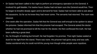 • Dr Sadao had been called in the night to perform an emergency operation on the General. It
involved his gall bladder. For twelve hours Sadao had not been sure the General would live. Then
he began to breathe deeply again and to demand for food. Sadao had not been able to ask about
the assassins. So far as he knew they had never come. The servants had returned. The room was
cleaned.
• One week after the operation, Sadao felt that the General was well enough to be spoken to about
the prisoner. Sadao informed him that the prisoner had escaped. The General asked the doctor
whether he had not promised to kill the man for the doctor. He then confessed the truth. He had
been suffering a great deal.
• So, he thought of nothing but himself. He had forgotten his promise. That night Sadao waited at
dusk for the light from the island. There was none. His prisoner had gone away and was safe.
Sadao wondered why he could not kill the young man though white people were repulsive.
 