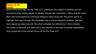 • Theme of the
Lesson
• Susan Hill’s short tale “On the Face of It” addresses the subject of identity and the
constraints that society places on people. We see two characters – Derry and Mr Lamb.
Both are handicapped but still have different views about life. The writer wants to
highlight that even though the characters are in similar physical condition, yet they
have opposing views towards life which indicates the difference in their attitude.
The battle to discover and claim one’s own identity in the face of society expectations
and constraints is the overall theme of “On the Face of It.”
 