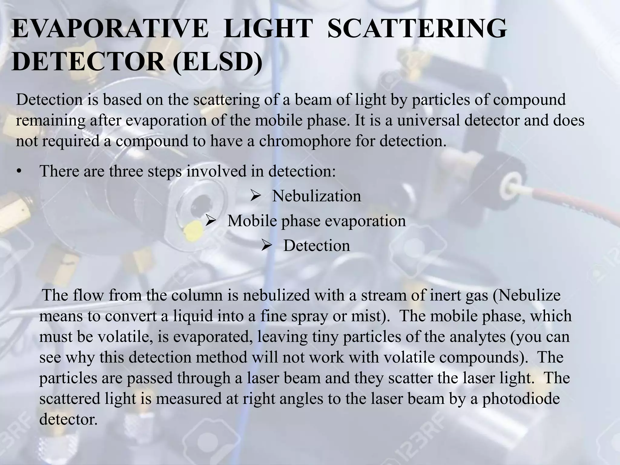 EVAPORATIVE LIGHT SCATTERING
DETECTOR (ELSD)
• There are three steps involved in detection:
 Nebulization
 Mobile phase evaporation
 Detection
The flow from the column is nebulized with a stream of inert gas (Nebulize
means to convert a liquid into a fine spray or mist). The mobile phase, which
must be volatile, is evaporated, leaving tiny particles of the analytes (you can
see why this detection method will not work with volatile compounds). The
particles are passed through a laser beam and they scatter the laser light. The
scattered light is measured at right angles to the laser beam by a photodiode
detector.
Detection is based on the scattering of a beam of light by particles of compound
remaining after evaporation of the mobile phase. It is a universal detector and does
not required a compound to have a chromophore for detection.
 