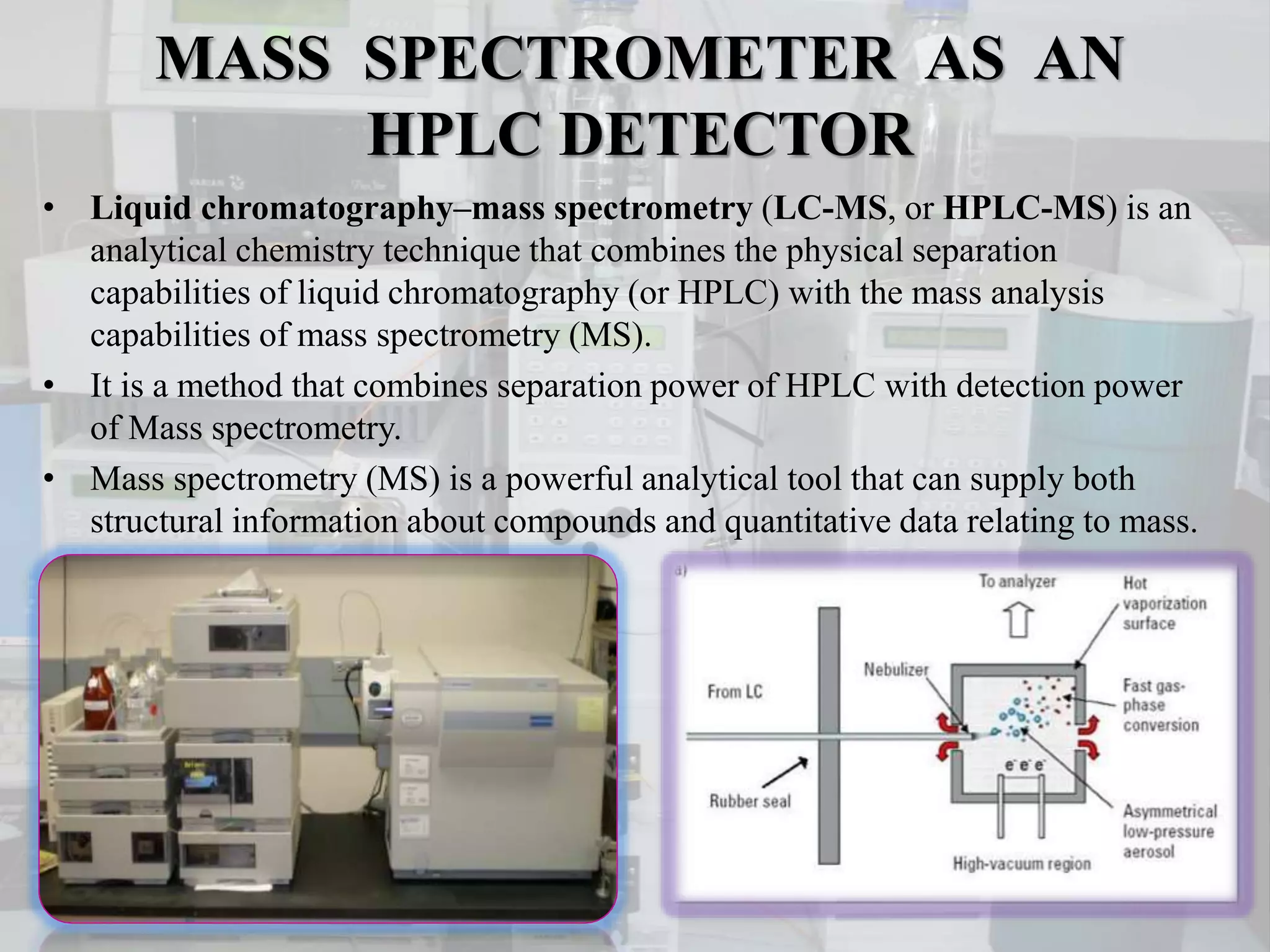 MASS SPECTROMETER AS AN
HPLC DETECTOR
• Liquid chromatography–mass spectrometry (LC-MS, or HPLC-MS) is an
analytical chemistry technique that combines the physical separation
capabilities of liquid chromatography (or HPLC) with the mass analysis
capabilities of mass spectrometry (MS).
• It is a method that combines separation power of HPLC with detection power
of Mass spectrometry.
• Mass spectrometry (MS) is a powerful analytical tool that can supply both
structural information about compounds and quantitative data relating to mass.
 