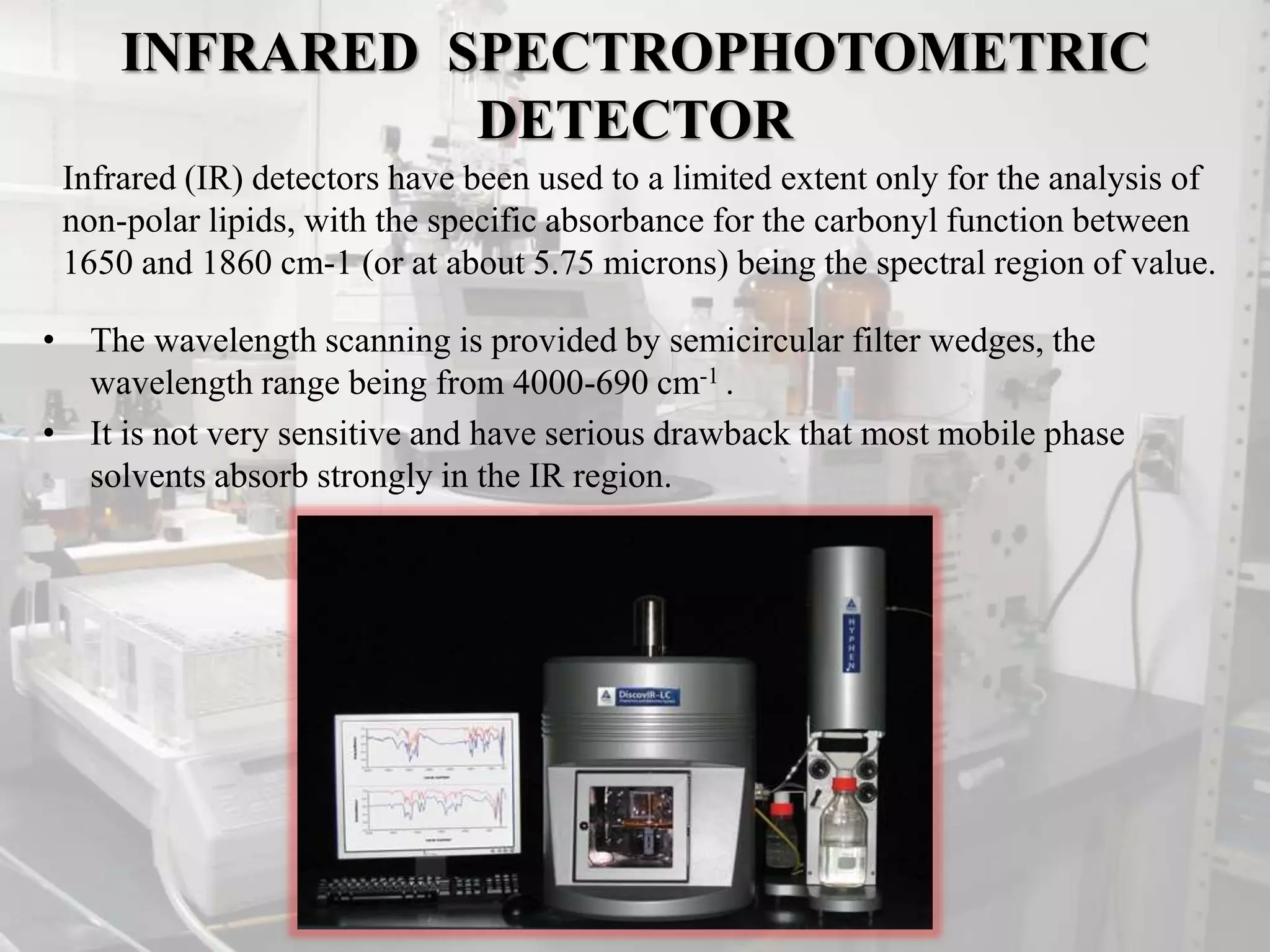 INFRARED SPECTROPHOTOMETRIC
DETECTOR
• The wavelength scanning is provided by semicircular filter wedges, the
wavelength range being from 4000-690 cm-1 .
• It is not very sensitive and have serious drawback that most mobile phase
solvents absorb strongly in the IR region.
Infrared (IR) detectors have been used to a limited extent only for the analysis of
non-polar lipids, with the specific absorbance for the carbonyl function between
1650 and 1860 cm-1 (or at about 5.75 microns) being the spectral region of value.
 