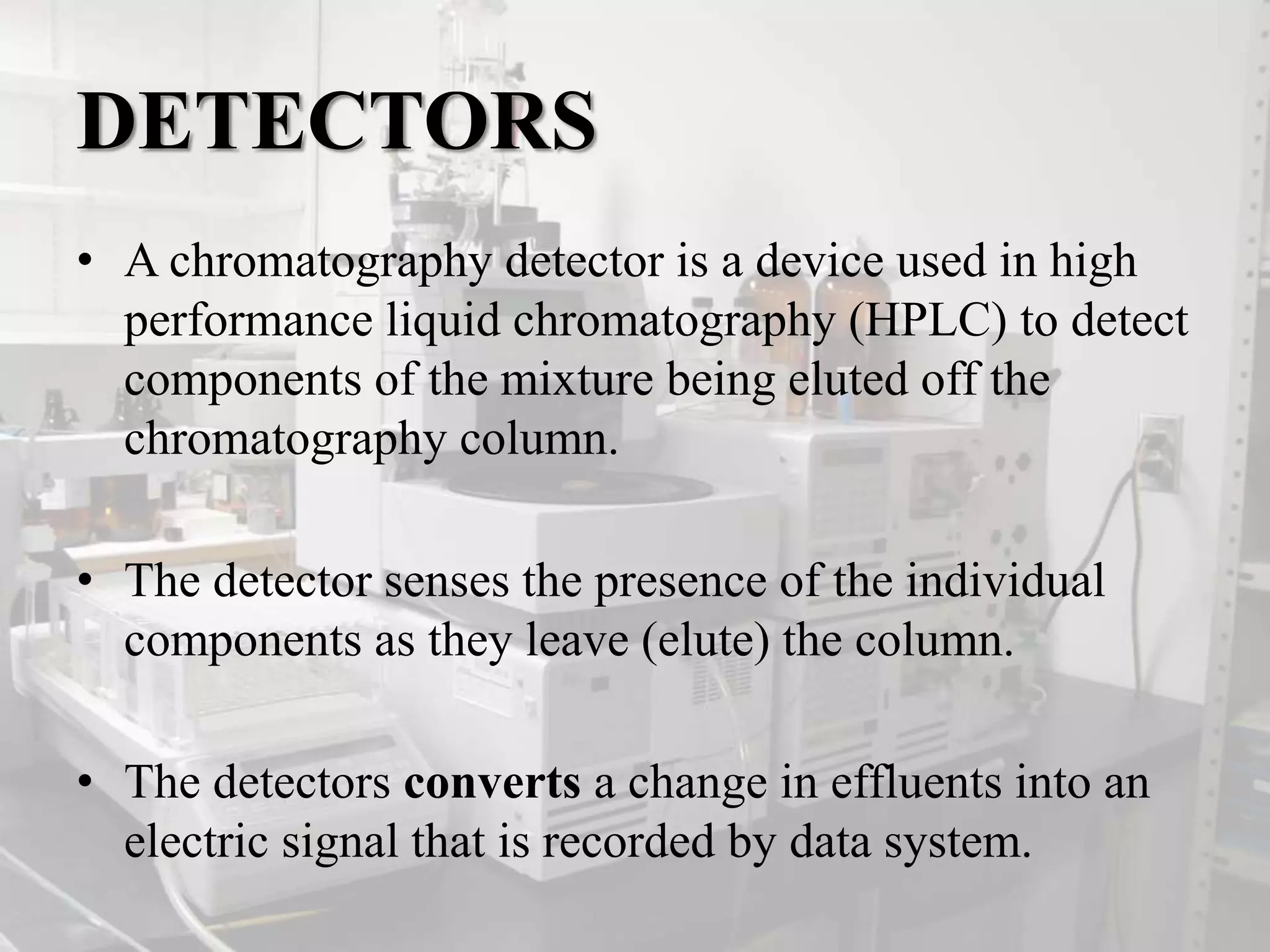DETECTORS
• A chromatography detector is a device used in high
performance liquid chromatography (HPLC) to detect
components of the mixture being eluted off the
chromatography column.
• The detector senses the presence of the individual
components as they leave (elute) the column.
• The detectors converts a change in effluents into an
electric signal that is recorded by data system.
 