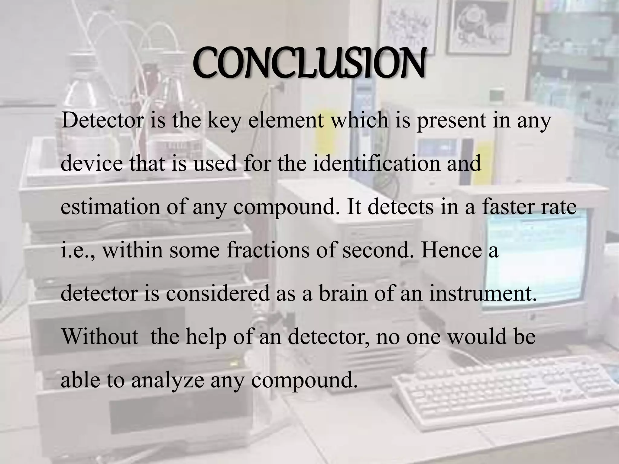CONCLUSION
Detector is the key element which is present in any
device that is used for the identification and
estimation of any compound. It detects in a faster rate
i.e., within some fractions of second. Hence a
detector is considered as a brain of an instrument.
Without the help of an detector, no one would be
able to analyze any compound.
 