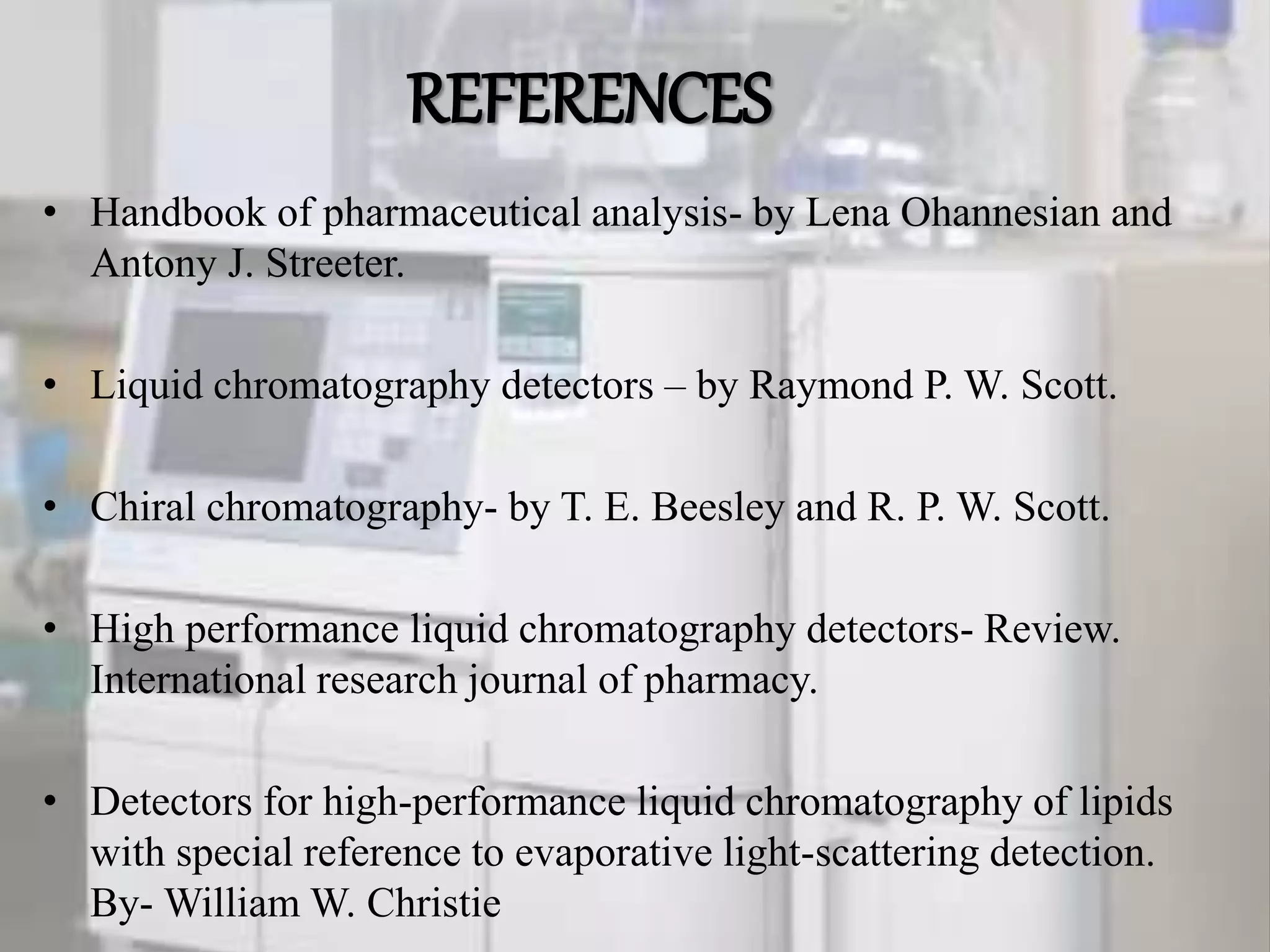 REFERENCES
• Handbook of pharmaceutical analysis- by Lena Ohannesian and
Antony J. Streeter.
• Liquid chromatography detectors – by Raymond P. W. Scott.
• Chiral chromatography- by T. E. Beesley and R. P. W. Scott.
• High performance liquid chromatography detectors- Review.
International research journal of pharmacy.
• Detectors for high-performance liquid chromatography of lipids
with special reference to evaporative light-scattering detection.
By- William W. Christie
 