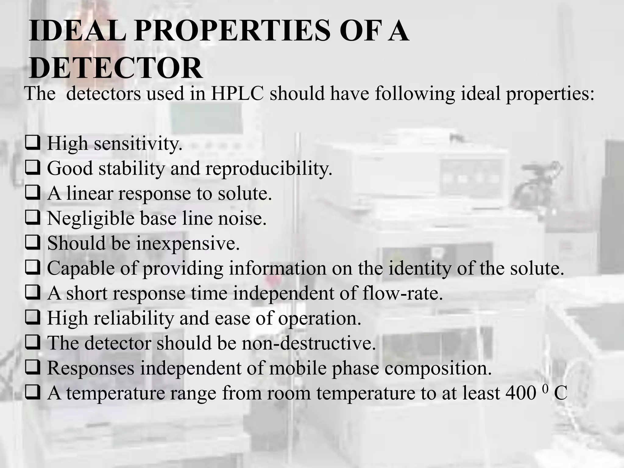 IDEAL PROPERTIES OF A
DETECTOR
The detectors used in HPLC should have following ideal properties:
 High sensitivity.
 Good stability and reproducibility.
 A linear response to solute.
 Negligible base line noise.
 Should be inexpensive.
 Capable of providing information on the identity of the solute.
 A short response time independent of flow-rate.
 High reliability and ease of operation.
 The detector should be non-destructive.
 Responses independent of mobile phase composition.
 A temperature range from room temperature to at least 400 0 C
 