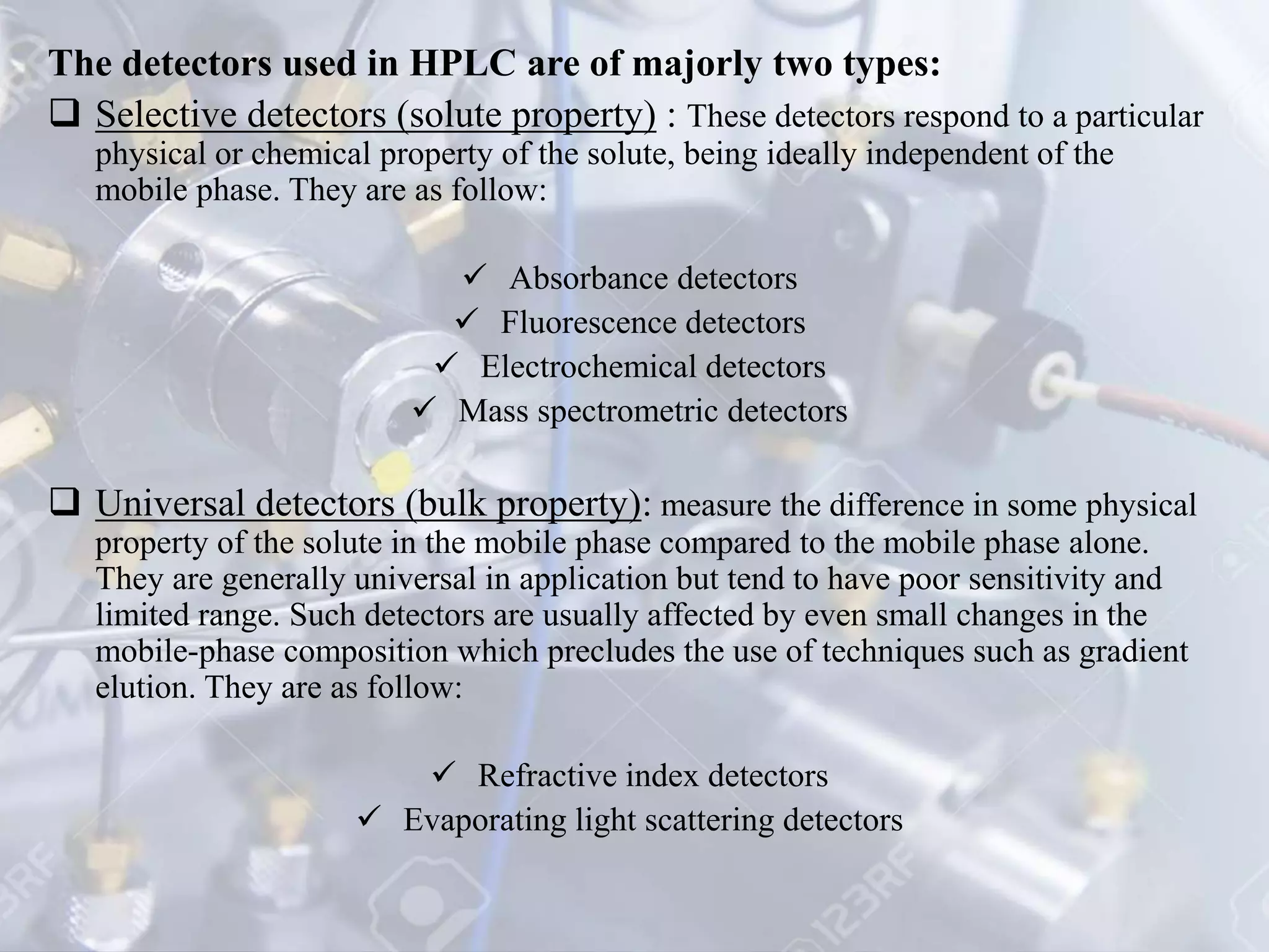 The detectors used in HPLC are of majorly two types:
 Selective detectors (solute property) : These detectors respond to a particular
physical or chemical property of the solute, being ideally independent of the
mobile phase. They are as follow:
 Absorbance detectors
 Fluorescence detectors
 Electrochemical detectors
 Mass spectrometric detectors
 Universal detectors (bulk property): measure the difference in some physical
property of the solute in the mobile phase compared to the mobile phase alone.
They are generally universal in application but tend to have poor sensitivity and
limited range. Such detectors are usually affected by even small changes in the
mobile-phase composition which precludes the use of techniques such as gradient
elution. They are as follow:
 Refractive index detectors
 Evaporating light scattering detectors
 