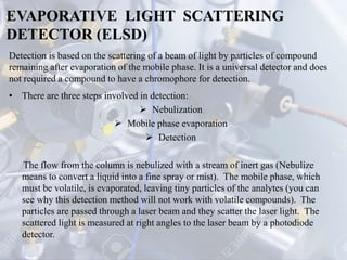 EVAPORATIVE LIGHT SCATTERING
DETECTOR (ELSD)
• There are three steps involved in detection:
 Nebulization
 Mobile phase evaporation
 Detection
The flow from the column is nebulized with a stream of inert gas (Nebulize
means to convert a liquid into a fine spray or mist). The mobile phase, which
must be volatile, is evaporated, leaving tiny particles of the analytes (you can
see why this detection method will not work with volatile compounds). The
particles are passed through a laser beam and they scatter the laser light. The
scattered light is measured at right angles to the laser beam by a photodiode
detector.
Detection is based on the scattering of a beam of light by particles of compound
remaining after evaporation of the mobile phase. It is a universal detector and does
not required a compound to have a chromophore for detection.
 