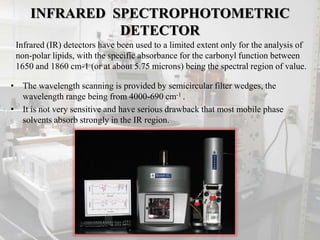 INFRARED SPECTROPHOTOMETRIC
DETECTOR
• The wavelength scanning is provided by semicircular filter wedges, the
wavelength range being from 4000-690 cm-1 .
• It is not very sensitive and have serious drawback that most mobile phase
solvents absorb strongly in the IR region.
Infrared (IR) detectors have been used to a limited extent only for the analysis of
non-polar lipids, with the specific absorbance for the carbonyl function between
1650 and 1860 cm-1 (or at about 5.75 microns) being the spectral region of value.
 