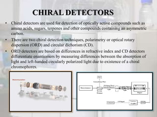 CHIRAL DETECTORS
• Chiral detectors are used for detection of optically active compounds such as
amino acids, sugars, terpenes and other compounds containing an asymmetric
carbon.
• There are two chiral detection techniques, polarimetry or optical rotary
dispersion (ORD) and circular dichorism (CD).
• ORD detectors are based on differences in refractive index and CD detectors
differentiate enantiomers by measuring differences between the absorption of
light and left-handed circularly polarized light due to existence of a chiral
chromophores.
 