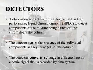 DETECTORS
• A chromatography detector is a device used in high
performance liquid chromatography (HPLC) to detect
components of the mixture being eluted off the
chromatography column.
• The detector senses the presence of the individual
components as they leave (elute) the column.
• The detectors converts a change in effluents into an
electric signal that is recorded by data system.
 