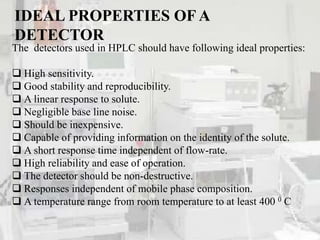 IDEAL PROPERTIES OF A
DETECTOR
The detectors used in HPLC should have following ideal properties:
 High sensitivity.
 Good stability and reproducibility.
 A linear response to solute.
 Negligible base line noise.
 Should be inexpensive.
 Capable of providing information on the identity of the solute.
 A short response time independent of flow-rate.
 High reliability and ease of operation.
 The detector should be non-destructive.
 Responses independent of mobile phase composition.
 A temperature range from room temperature to at least 400 0 C
 