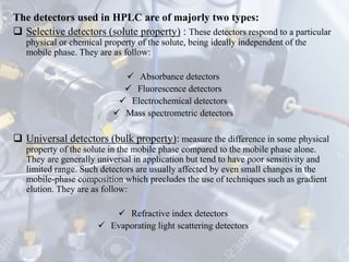 The detectors used in HPLC are of majorly two types:
 Selective detectors (solute property) : These detectors respond to a particular
physical or chemical property of the solute, being ideally independent of the
mobile phase. They are as follow:
 Absorbance detectors
 Fluorescence detectors
 Electrochemical detectors
 Mass spectrometric detectors
 Universal detectors (bulk property): measure the difference in some physical
property of the solute in the mobile phase compared to the mobile phase alone.
They are generally universal in application but tend to have poor sensitivity and
limited range. Such detectors are usually affected by even small changes in the
mobile-phase composition which precludes the use of techniques such as gradient
elution. They are as follow:
 Refractive index detectors
 Evaporating light scattering detectors
 