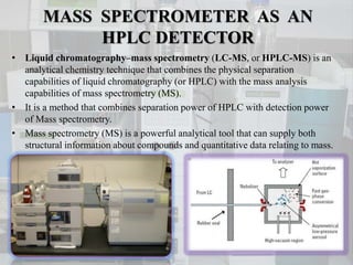 MASS SPECTROMETER AS AN
HPLC DETECTOR
• Liquid chromatography–mass spectrometry (LC-MS, or HPLC-MS) is an
analytical chemi...