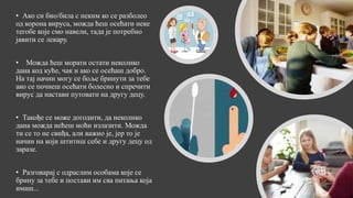 • Ако си био/била с неким ко се разболео
од корона вируса, можда ћеш осећати неке
тегобе које смо навели, тада је потребно
јавити се лекару.
• Можда ћеш морати остати неколико
дана код куће, чак и ако се осећаш добро.
На тај начин могу се боље бринути за тебе
ако се почнеш осећати болесно и спречити
вирус да настави путовати на другу децу.
• Такође се може догодити, да неколико
дана можда нећеш моћи излазити. Можда
ти се то не свиђа, али важно је, јер то је
начин на који штитиш себе и другу децу од
заразе.
• Разговарај с одраслим особама које се
брину за тебе и постави им сва питања која
имаш...
 
