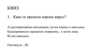 КВИЗ
1. Како се преноси корона вирус?
А) респираторним капљицама, путем кијања и кашљања
Б)додиривањем заражених површина, а затим лица
В) све наведено
Одговор је....В)
 