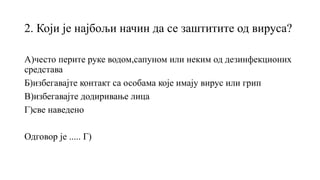 2. Који је најбољи начин да се заштитите од вируса?
А)често перите руке водом,сапуном или неким од дезинфекционих
средстава
Б)избегавајте контакт са особама које имају вирус или грип
В)избегавајте додиривање лица
Г)све наведено
Одговор је ..... Г)
 