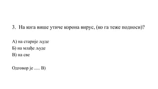 3. На кога више утиче корона вирус, (ко га теже подноси)?
А) на старије људе
Б) на млађе људе
В) на све
Одговор је ..... В)
 