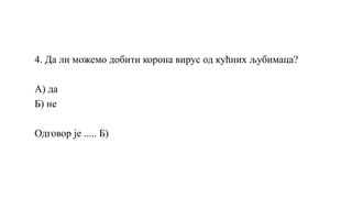 4. Да ли можемо добити корона вирус од кућних љубимаца?
А) да
Б) не
Одговор је ..... Б)
 