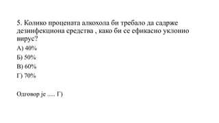 5. Колико процената алкохола би требало да садрже
дезинфекциона средства , како би се ефикасно уклонио
вирус?
А) 40%
Б) 50%
В) 60%
Г) 70%
Одговор је ..... Г)
 