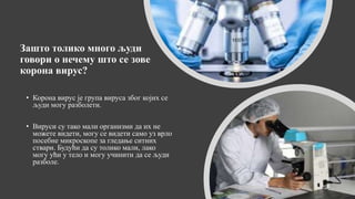 Зашто толико много људи
говори о нечему што се зове
корона вирус?
• Корона вирус је група вируса због којих се
људи могу разболети.
• Вируси су тако мали организми да их не
можете видети, могу се видети само уз врло
посебне микроскопе за гледање ситних
ствари. Будући да су толико мали, лако
могу ући у тело и могу учинити да се људи
разболе.
 