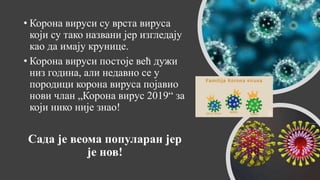 • Корона вируси су врста вируса
који су тако названи јер изгледају
као да имају крунице.
• Корона вируси постоје већ дужи
низ година, али недавно се у
породици корона вируса појавио
нови члан „Корона вирус 2019“ за
који нико није знао!
Сада је веома популаран јер
је нов!
 