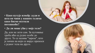 • Како путује између људи и
шта он чини у нашим телима
како бисмо осетили
потешкоће?
• Да ли може ући у моје тело?
Да, али не лети сам. За путовање
треба ићи од једне особе до
друге. То се назива "зараза", што
је начин на који се вирус преноси
с једног тела на друго.
 