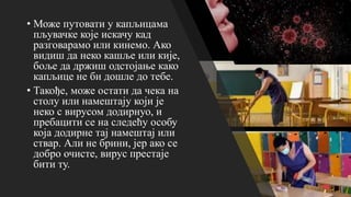 • Може путовати у капљицама
пљувачке које искачу кад
разговарамо или кинемо. Ако
видиш да неко кашље или кије,
боље да држиш одстојање како
капљице не би дошле до тебе.
• Такође, може остати да чека на
столу или намештају који је
неко с вирусом додирнуо, и
пребацити се на следећу особу
која додирне тај намештај или
ствар. Али не брини, јер ако се
добро очисте, вирус престаје
бити ту.
 