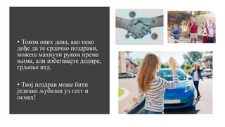 • Током ових дана, ако неко
дође да те срдачно поздрави,
можеш махнути руком према
њима, али избегавајте додире,
грљење итд.
• Твој поздрав може бити
једнако љубазан уз гест и
осмех!
 