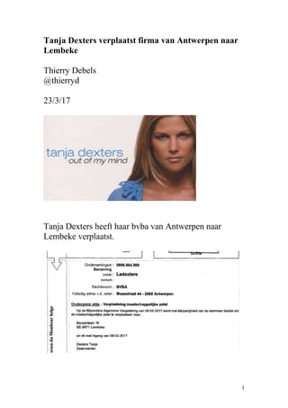Tanja Dexters verplaatst firma van Antwerpen naar
Lembeke
Thierry Debels
@thierryd
23/3/17
Tanja Dexters heeft haar bvba van Antwerpen naar
Lembeke verplaatst.
1
 