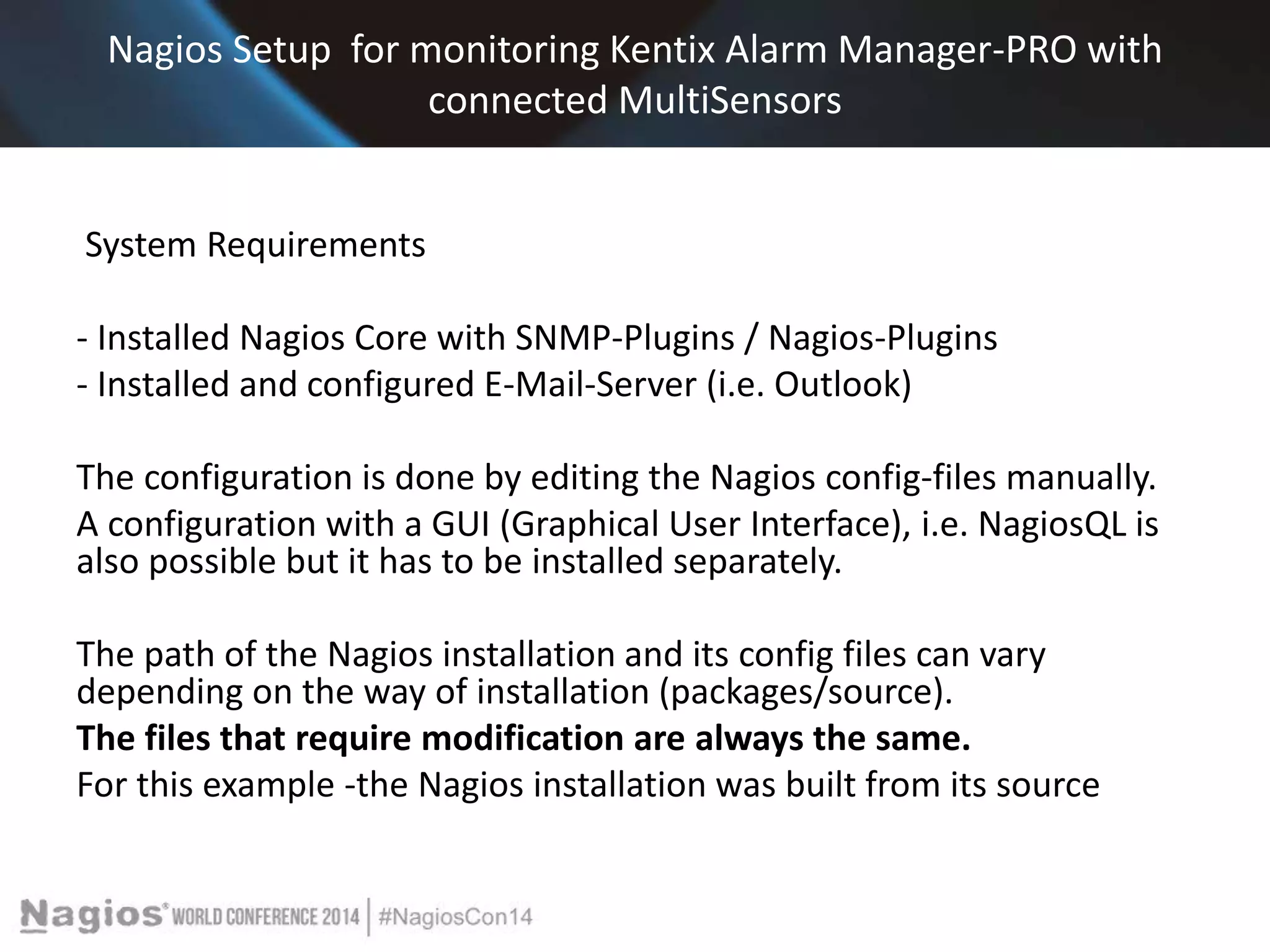 Nagios Setup for monitoring Kentix Alarm Manager-PRO with 
connected MultiSensors 
System Requirements 
- Installed Nagios Core with SNMP-Plugins / Nagios-Plugins 
- Installed and configured E-Mail-Server (i.e. Outlook) 
The configuration is done by editing the Nagios config-files manually. 
A configuration with a GUI (Graphical User Interface), i.e. NagiosQL is 
also possible but it has to be installed separately. 
The path of the Nagios installation and its config files can vary 
depending on the way of installation (packages/source). 
The files that require modification are always the same. 
For this example -the Nagios installation was built from its source 
 