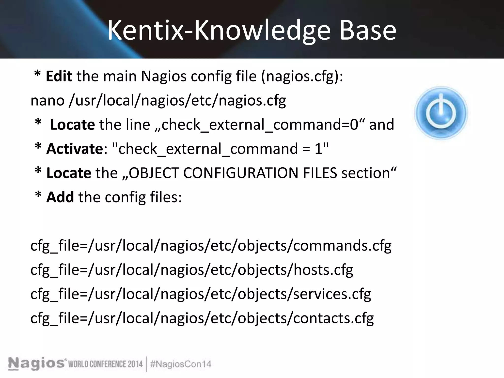 Kentix-Knowledge Base 
* Edit the main Nagios config file (nagios.cfg): 
nano /usr/local/nagios/etc/nagios.cfg 
* Locate the line „check_external_command=0“ and 
* Activate: "check_external_command = 1" 
* Locate the „OBJECT CONFIGURATION FILES section“ 
* Add the config files: 
cfg_file=/usr/local/nagios/etc/objects/commands.cfg 
cfg_file=/usr/local/nagios/etc/objects/hosts.cfg 
cfg_file=/usr/local/nagios/etc/objects/services.cfg 
cfg_file=/usr/local/nagios/etc/objects/contacts.cfg 
 