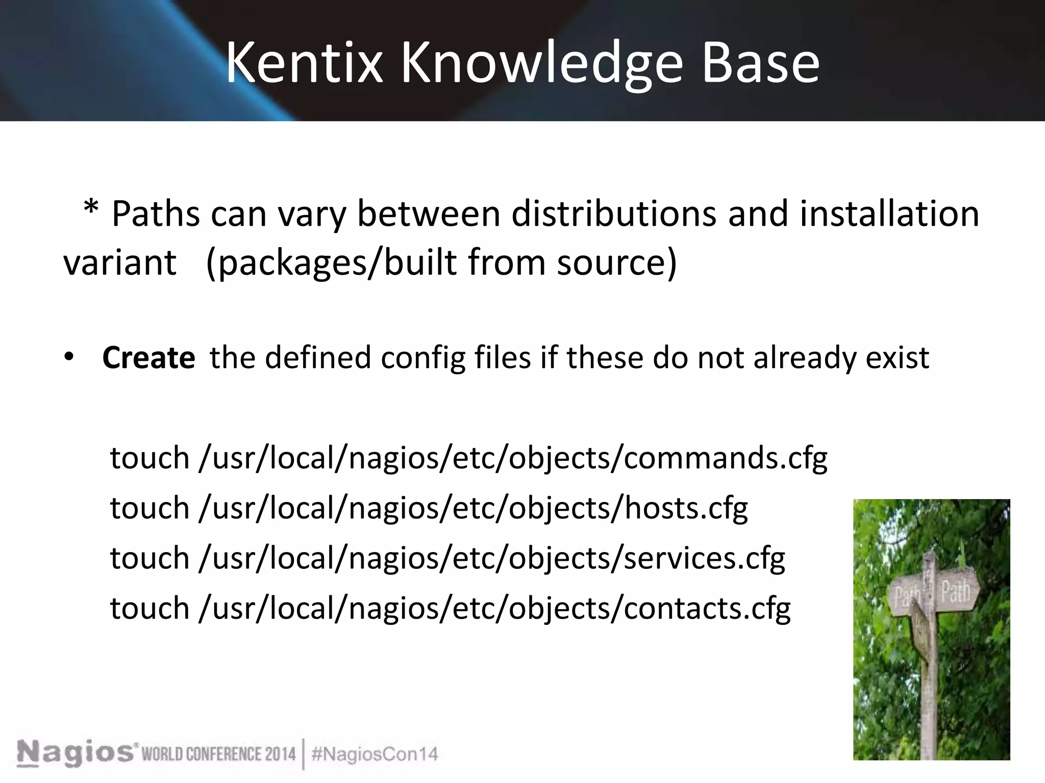 Kentix Knowledge Base 
* Paths can vary between distributions and installation 
variant (packages/built from source) 
• Create the defined config files if these do not already exist 
touch /usr/local/nagios/etc/objects/commands.cfg 
touch /usr/local/nagios/etc/objects/hosts.cfg 
touch /usr/local/nagios/etc/objects/services.cfg 
touch /usr/local/nagios/etc/objects/contacts.cfg 
 