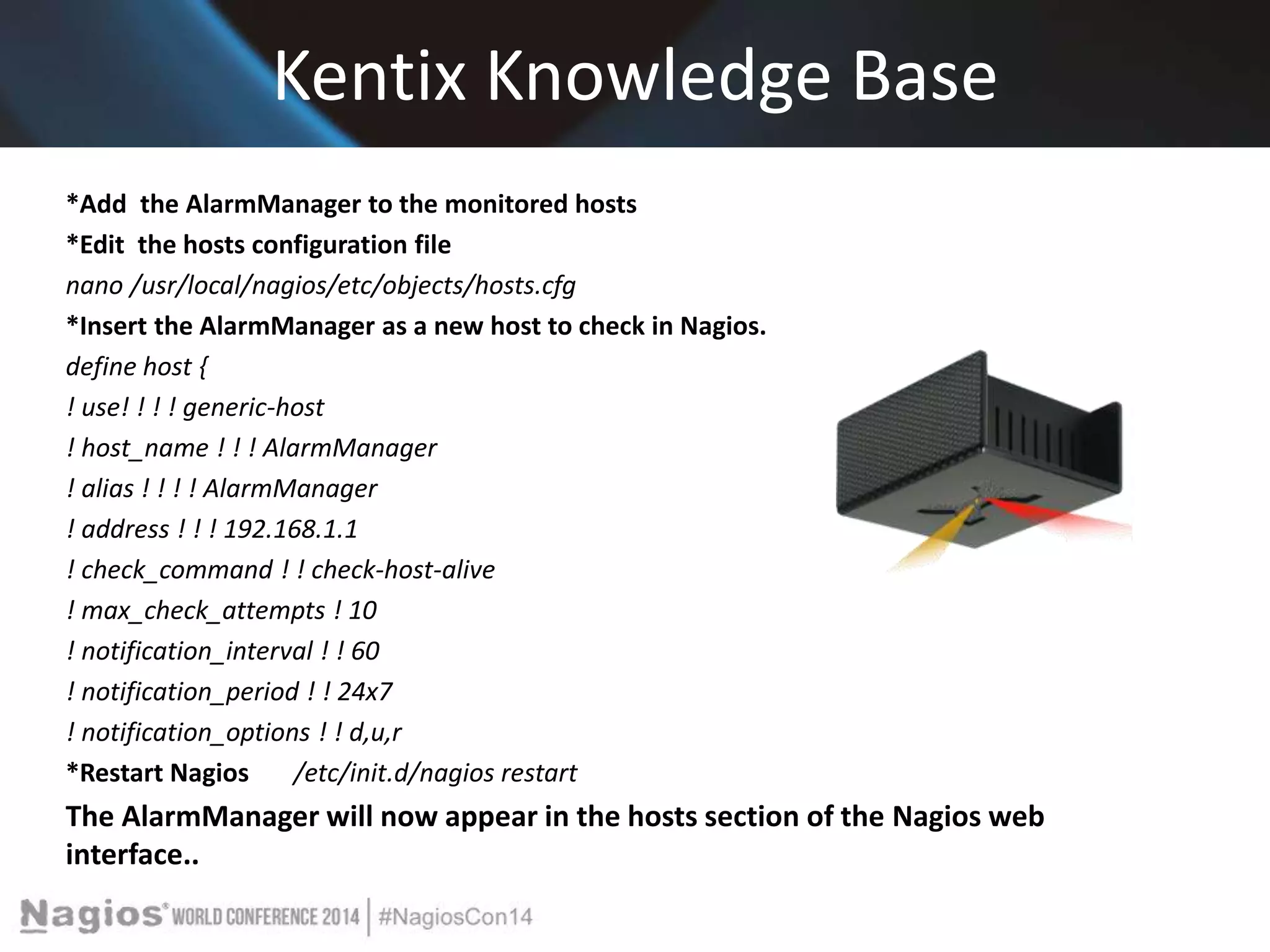 Kentix Knowledge Base 
*Add the AlarmManager to the monitored hosts 
*Edit the hosts configuration file 
nano /usr/local/nagios/etc/objects/hosts.cfg 
*Insert the AlarmManager as a new host to check in Nagios. 
define host { 
! use! ! ! ! generic-host 
! host_name ! ! ! AlarmManager 
! alias ! ! ! ! AlarmManager 
! address ! ! ! 192.168.1.1 
! check_command ! ! check-host-alive 
! max_check_attempts ! 10 
! notification_interval ! ! 60 
! notification_period ! ! 24x7 
! notification_options ! ! d,u,r 
*Restart Nagios /etc/init.d/nagios restart 
The AlarmManager will now appear in the hosts section of the Nagios web 
interface.. 
 