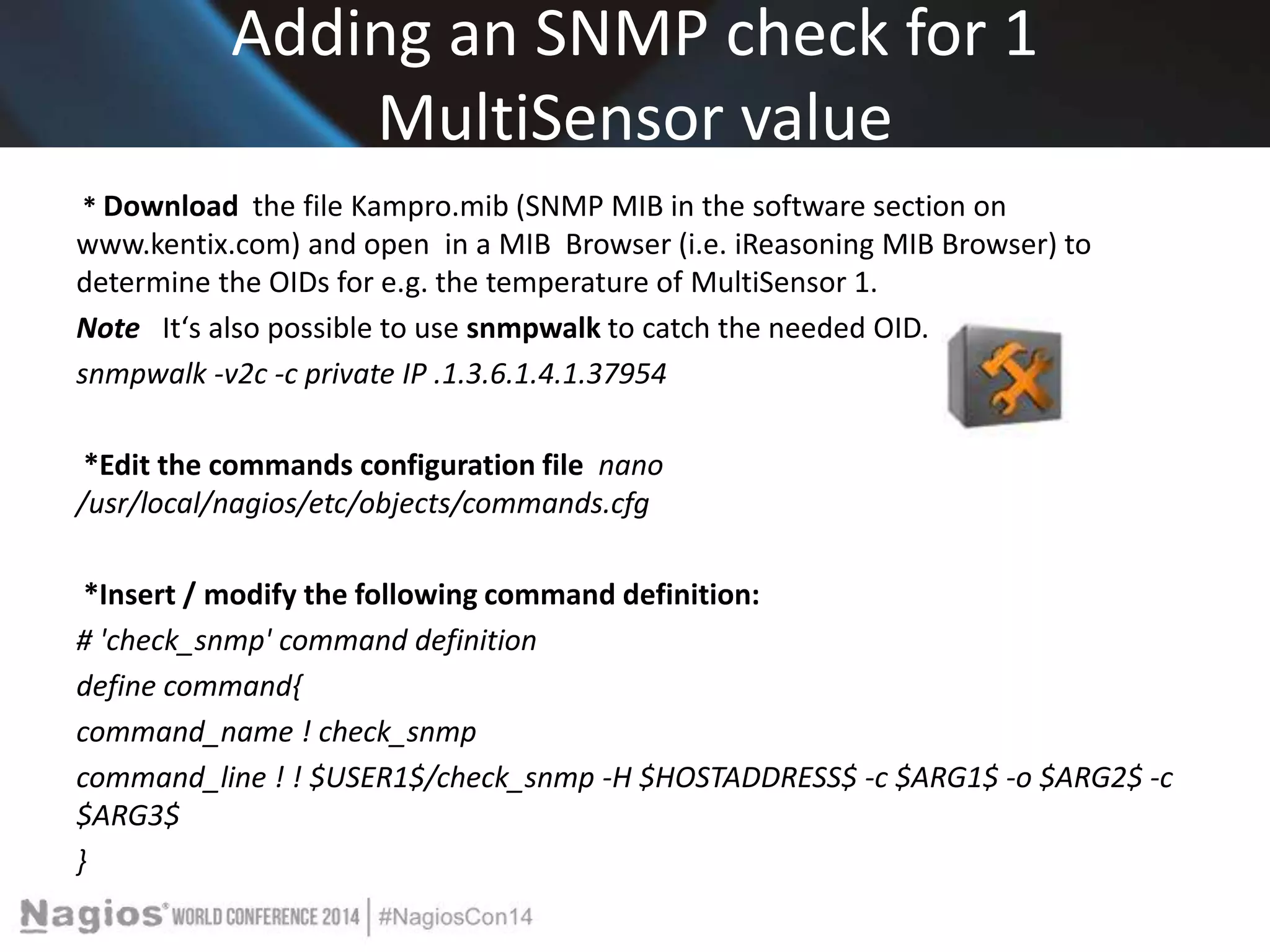 Adding an SNMP check for 1 
MultiSensor value 
* Download the file Kampro.mib (SNMP MIB in the software section on 
www.kentix.com) and open in a MIB Browser (i.e. iReasoning MIB Browser) to 
determine the OIDs for e.g. the temperature of MultiSensor 1. 
Note Itʻs also possible to use snmpwalk to catch the needed OID. 
snmpwalk -v2c -c private IP .1.3.6.1.4.1.37954 
*Edit the commands configuration file nano 
/usr/local/nagios/etc/objects/commands.cfg 
*Insert / modify the following command definition: 
# 'check_snmp' command definition 
define command{ 
command_name ! check_snmp 
command_line ! ! $USER1$/check_snmp -H $HOSTADDRESS$ -c $ARG1$ -o $ARG2$ -c 
$ARG3$ 
} 
 