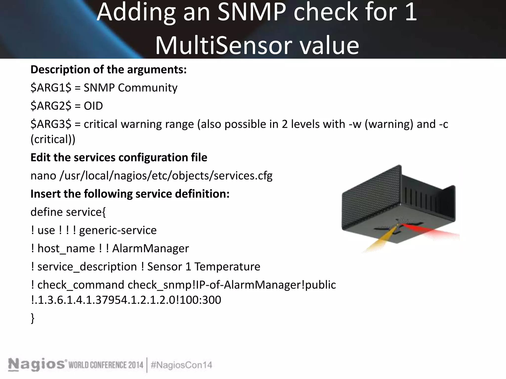 Adding an SNMP check for 1 
MultiSensor value 
Description of the arguments: 
$ARG1$ = SNMP Community 
$ARG2$ = OID 
$ARG3$ = critical warning range (also possible in 2 levels with -w (warning) and -c 
(critical)) 
Edit the services configuration file 
nano /usr/local/nagios/etc/objects/services.cfg 
Insert the following service definition: 
define service{ 
! use ! ! ! generic-service 
! host_name ! ! AlarmManager 
! service_description ! Sensor 1 Temperature 
! check_command check_snmp!IP-of-AlarmManager!public 
!.1.3.6.1.4.1.37954.1.2.1.2.0!100:300 
} 
 