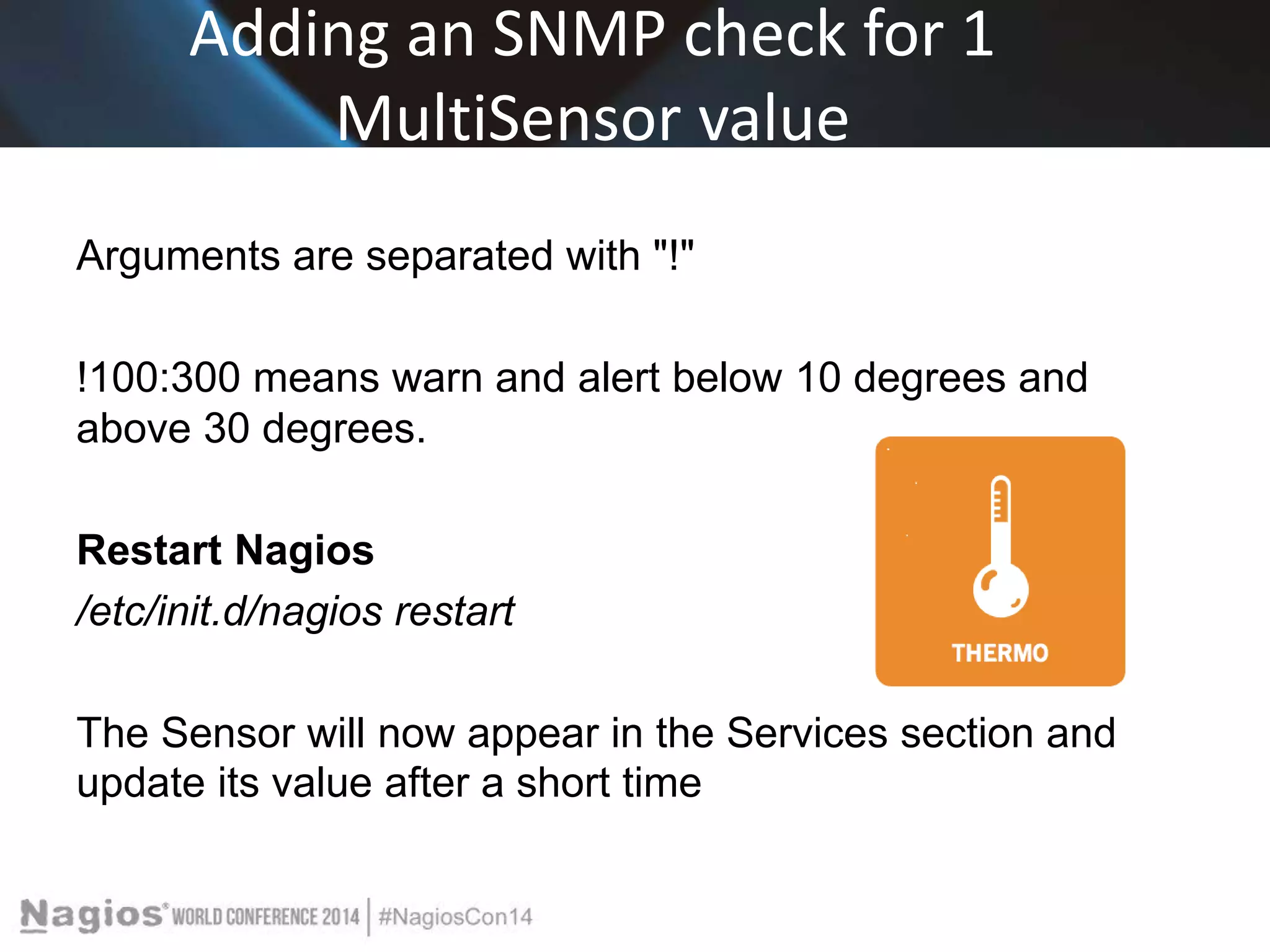 Adding an SNMP check for 1 
MultiSensor value 
Arguments are separated with "!" 
!100:300 means warn and alert below 10 degrees and 
above 30 degrees. 
Restart Nagios 
/etc/init.d/nagios restart 
The Sensor will now appear in the Services section and 
update its value after a short time 
 