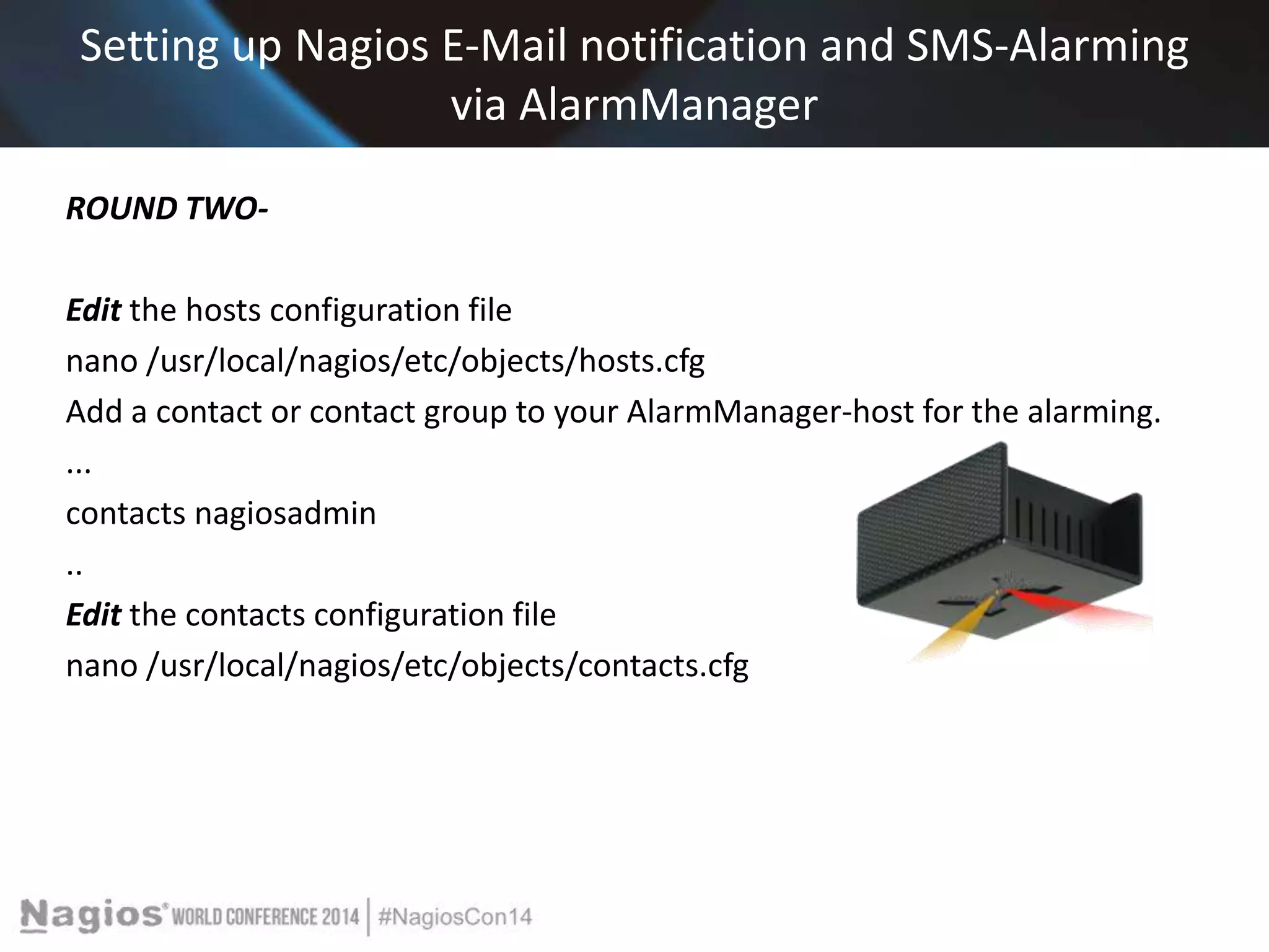 Setting up Nagios E-Mail notification and SMS-Alarming 
via AlarmManager 
ROUND TWO-Edit 
the hosts configuration file 
nano /usr/local/nagios/etc/objects/hosts.cfg 
Add a contact or contact group to your AlarmManager-host for the alarming. 
... 
contacts nagiosadmin 
.. 
Edit the contacts configuration file 
nano /usr/local/nagios/etc/objects/contacts.cfg 
 