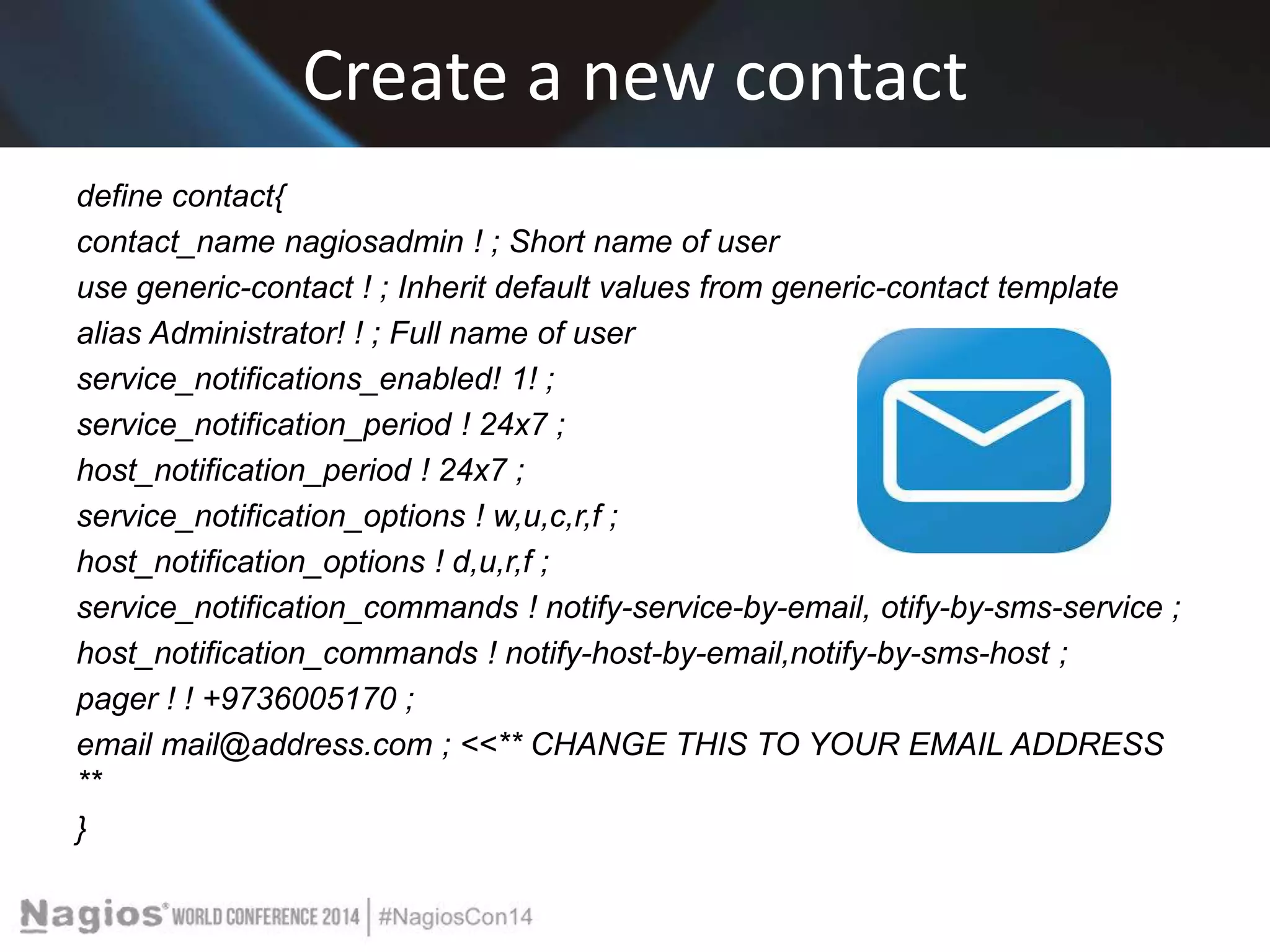 Create a new contact 
define contact{ 
contact_name nagiosadmin ! ; Short name of user 
use generic-contact ! ; Inherit default values from generic-contact template 
alias Administrator! ! ; Full name of user 
service_notifications_enabled! 1! ; 
service_notification_period ! 24x7 ; 
host_notification_period ! 24x7 ; 
service_notification_options ! w,u,c,r,f ; 
host_notification_options ! d,u,r,f ; 
service_notification_commands ! notify-service-by-email, otify-by-sms-service ; 
host_notification_commands ! notify-host-by-email,notify-by-sms-host ; 
pager ! ! +9736005170 ; 
email mail@address.com ; <<** CHANGE THIS TO YOUR EMAIL ADDRESS 
** 
} 
 