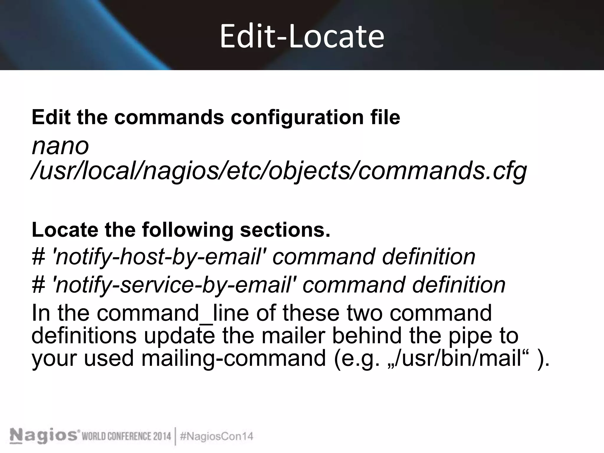 Edit-Locate 
Edit the commands configuration file 
nano 
/usr/local/nagios/etc/objects/commands.cfg 
Locate the following sections. 
# 'notify-host-by-email' command definition 
# 'notify-service-by-email' command definition 
In the command_line of these two command 
definitions update the mailer behind the pipe to 
your used mailing-command (e.g. „/usr/bin/mail“ ). 
 